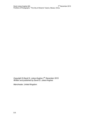 David Jukes-Hughes MA 7
th
December 2015
Portfolio of Photographs: “The City of Dreams” Casino, Macao, China.
8/8
Copyright © David G. Jukes-Hughes 7th
December 2015
Written and published by David G. Jukes-Hughes
Manchester, United Kingdom.
 