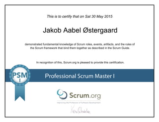 This is to certify that on
demonstrated fundamental knowledge of Scrum roles, events, artifacts, and the rules of
the Scrum framework that bind them together as described in the Scrum Guide.
In recognition of this, Scrum.org is pleased to provide this certification.
Professional Scrum Master I
Sat 30 May 2015
Jakob Aabel Østergaard
 