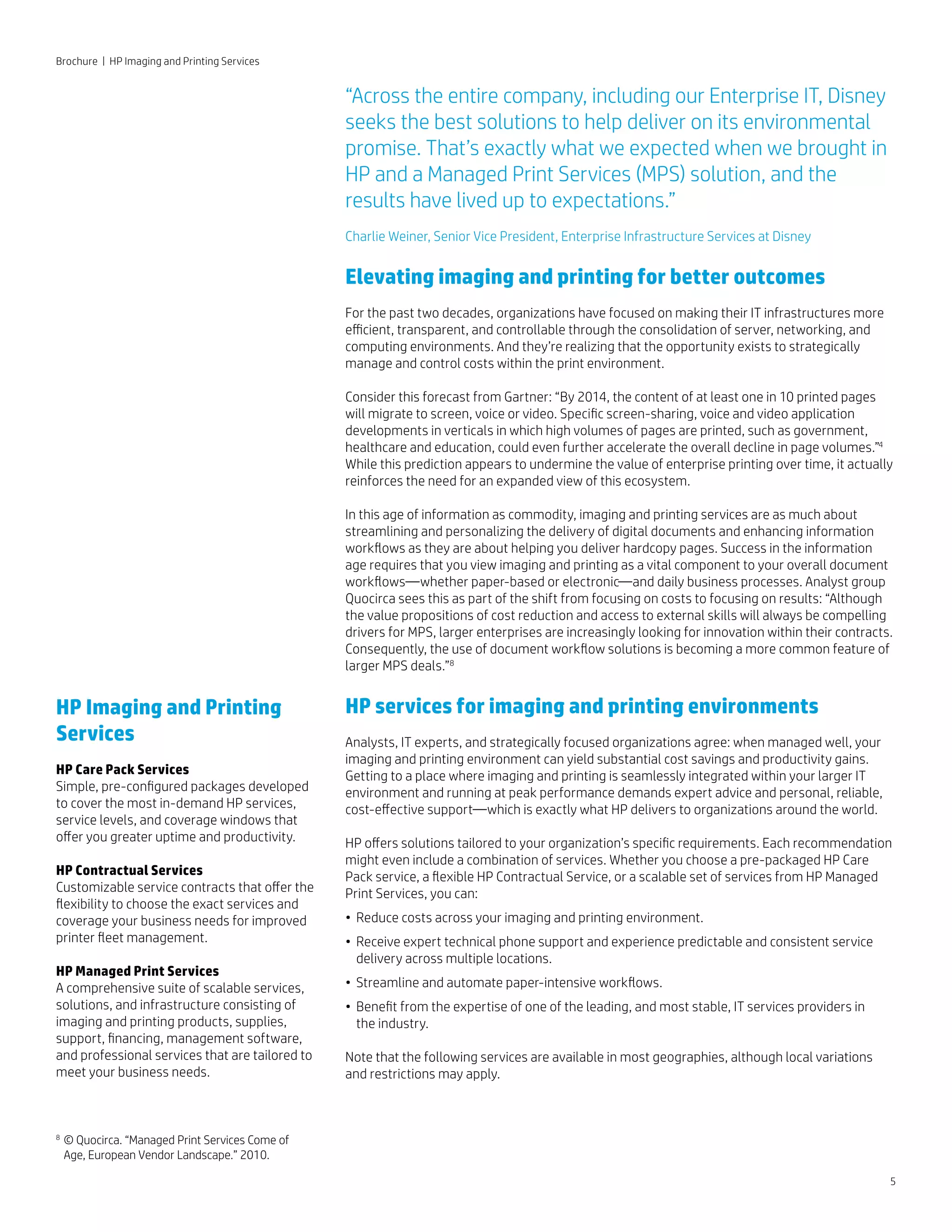 Brochure | HP Imaging and Printing Services
5
HP Imaging and Printing
Services
HP Care Pack Services
Simple, pre-configured packages developed
to cover the most in-demand HP services,
service levels, and coverage windows that
offer you greater uptime and productivity.
HP Contractual Services
Customizable service contracts that offer the
flexibility to choose the exact services and
coverage your business needs for improved
printer fleet management.
HP Managed Print Services
A comprehensive suite of scalable services,
solutions, and infrastructure consisting of
imaging and printing products, supplies,
support, financing, management software,
and professional services that are tailored to
meet your business needs.
“Across the entire company, including our Enterprise IT, Disney
seeks the best solutions to help deliver on its environmental
promise. That’s exactly what we expected when we brought in
HP and a Managed Print Services (MPS) solution, and the
results have lived up to expectations.”
Charlie Weiner, Senior Vice President, Enterprise Infrastructure Services at Disney
Elevating imaging and printing for better outcomes
For the past two decades, organizations have focused on making their IT infrastructures more
efficient, transparent, and controllable through the consolidation of server, networking, and
computing environments. And they’re realizing that the opportunity exists to strategically
manage and control costs within the print environment.
Consider this forecast from Gartner: “By 2014, the content of at least one in 10 printed pages
will migrate to screen, voice or video. Specific screen-sharing, voice and video application
developments in verticals in which high volumes of pages are printed, such as government,
healthcare and education, could even further accelerate the overall decline in page volumes.”4
While this prediction appears to undermine the value of enterprise printing over time, it actually
reinforces the need for an expanded view of this ecosystem.
In this age of information as commodity, imaging and printing services are as much about
streamlining and personalizing the delivery of digital documents and enhancing information
workflows as they are about helping you deliver hardcopy pages. Success in the information
age requires that you view imaging and printing as a vital component to your overall document
workflows—whether paper-based or electronic—and daily business processes. Analyst group
Quocirca sees this as part of the shift from focusing on costs to focusing on results: “Although
the value propositions of cost reduction and access to external skills will always be compelling
drivers for MPS, larger enterprises are increasingly looking for innovation within their contracts.
Consequently, the use of document workflow solutions is becoming a more common feature of
larger MPS deals.”8
HP services for imaging and printing environments
Analysts, IT experts, and strategically focused organizations agree: when managed well, your
imaging and printing environment can yield substantial cost savings and productivity gains.
Getting to a place where imaging and printing is seamlessly integrated within your larger IT
environment and running at peak performance demands expert advice and personal, reliable,
cost-effective support—which is exactly what HP delivers to organizations around the world.
HP offers solutions tailored to your organization’s specific requirements. Each recommendation
might even include a combination of services. Whether you choose a pre-packaged HP Care
Pack service, a flexible HP Contractual Service, or a scalable set of services from HP Managed
Print Services, you can:
• 	Reduce costs across your imaging and printing environment.
• 	Receive expert technical phone support and experience predictable and consistent service
	delivery across multiple locations.
• 	Streamline and automate paper-intensive workflows.
• 	Benefit from the expertise of one of the leading, and most stable, IT services providers in
	the industry.
Note that the following services are available in most geographies, although local variations
and restrictions may apply.
8	
© Quocirca. “Managed Print Services Come of 	
	 Age, European Vendor Landscape.” 2010.
 