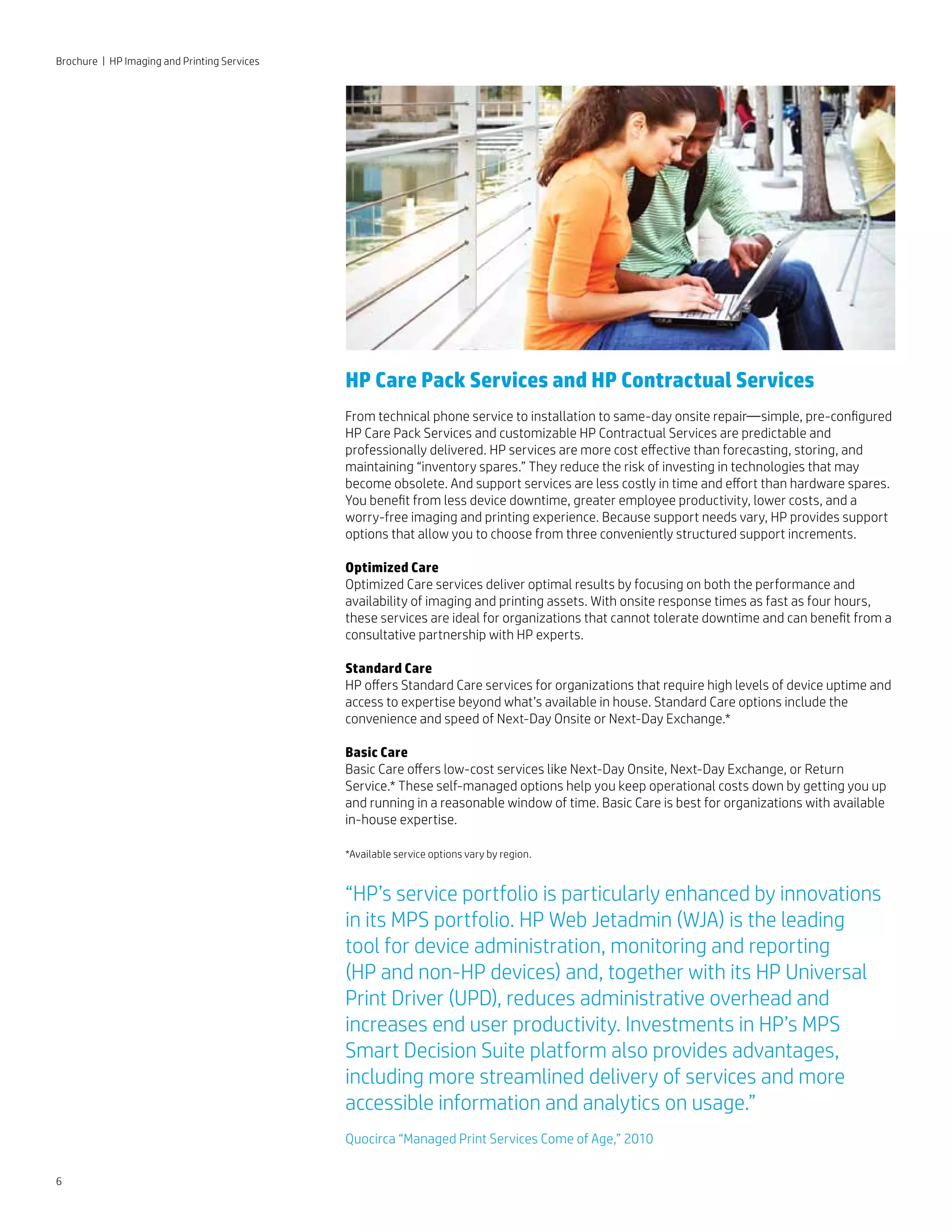 6
HP Care Pack Services and HP Contractual Services
From technical phone service to installation to same-day onsite repair—simple, pre-configured
HP Care Pack Services and customizable HP Contractual Services are predictable and
professionally delivered. HP services are more cost effective than forecasting, storing, and
maintaining “inventory spares.” They reduce the risk of investing in technologies that may
become obsolete. And support services are less costly in time and effort than hardware spares.
You benefit from less device downtime, greater employee productivity, lower costs, and a
worry-free imaging and printing experience. Because support needs vary, HP provides support
options that allow you to choose from three conveniently structured support increments.
Optimized Care
Optimized Care services deliver optimal results by focusing on both the performance and
availability of imaging and printing assets. With onsite response times as fast as four hours,
these services are ideal for organizations that cannot tolerate downtime and can benefit from a
consultative partnership with HP experts.
Standard Care
HP offers Standard Care services for organizations that require high levels of device uptime and
access to expertise beyond what’s available in house. Standard Care options include the
convenience and speed of Next-Day Onsite or Next-Day Exchange.*
Basic Care
Basic Care offers low-cost services like Next-Day Onsite, Next-Day Exchange, or Return
Service.* These self-managed options help you keep operational costs down by getting you up
and running in a reasonable window of time. Basic Care is best for organizations with available
in-house expertise.
*Available service options vary by region.
“HP’s service portfolio is particularly enhanced by innovations
in its MPS portfolio. HP Web Jetadmin (WJA) is the leading
tool for device administration, monitoring and reporting
(HP and non-HP devices) and, together with its HP Universal
Print Driver (UPD), reduces administrative overhead and
increases end user productivity. Investments in HP’s MPS
Smart Decision Suite platform also provides advantages,
including more streamlined delivery of services and more
accessible information and analytics on usage.”
Quocirca “Managed Print Services Come of Age,” 2010
Brochure | HP Imaging and Printing Services
 