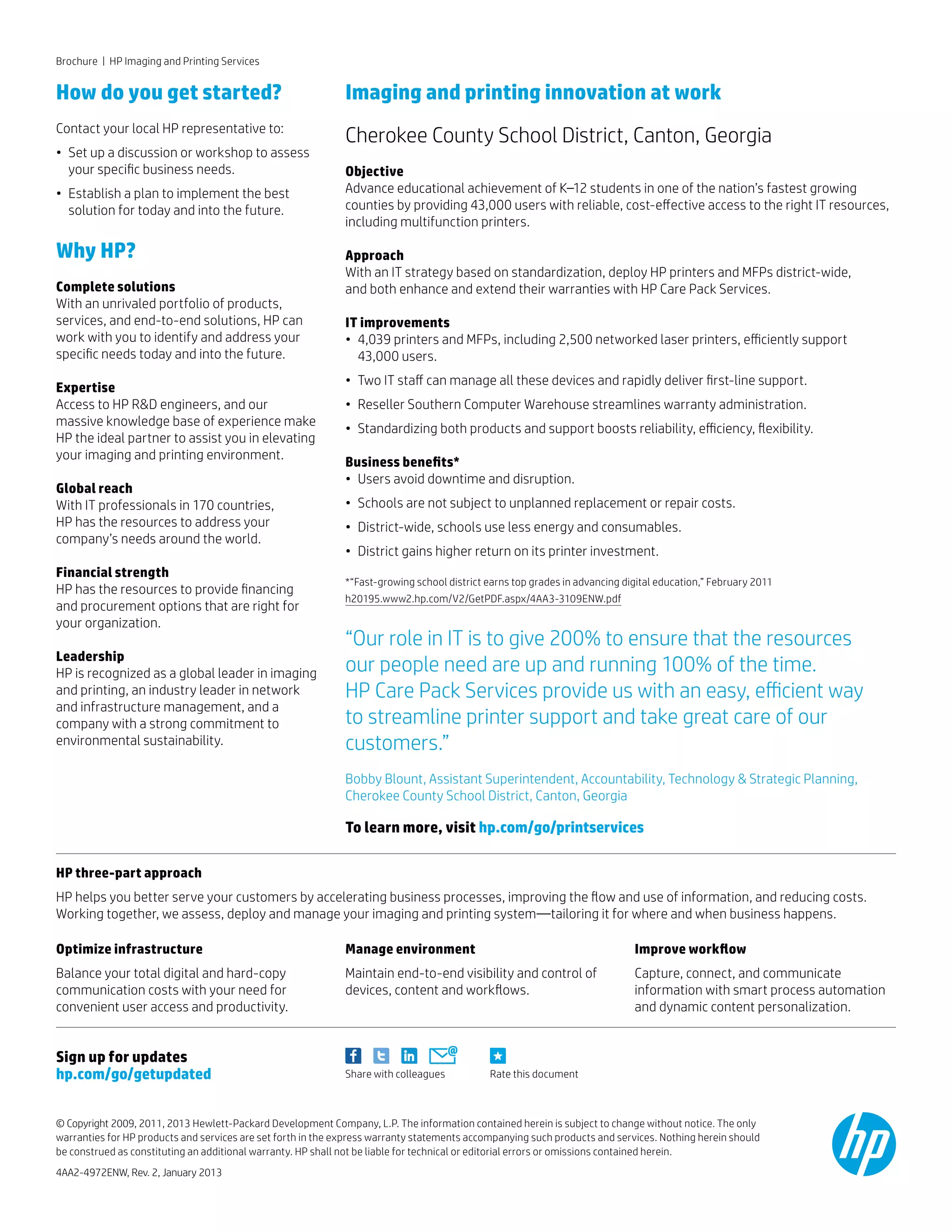 To learn more, visit hp.com/go/printservices
How do you get started?
Contact your local HP representative to:
• 	Set up a discussion or workshop to assess 	
	your specific business needs.
• 	Establish a plan to implement the best
	solution for today and into the future.
Why HP?
Complete solutions
With an unrivaled portfolio of products,
services, and end-to-end solutions, HP can
work with you to identify and address your
specific needs today and into the future.
Expertise
Access to HP RD engineers, and our
massive knowledge base of experience make
HP the ideal partner to assist you in elevating
your imaging and printing environment.
Global reach
With IT professionals in 170 countries,
HP has the resources to address your
company’s needs around the world.
Financial strength
HP has the resources to provide financing
and procurement options that are right for
your organization.
Leadership
HP is recognized as a global leader in imaging
and printing, an industry leader in network
and infrastructure management, and a
company with a strong commitment to
environmental sustainability.
Brochure | HP Imaging and Printing Services
Imaging and printing innovation at work
Cherokee County School District, Canton, Georgia
Objective
Advance educational achievement of K–12 students in one of the nation’s fastest growing
counties by providing 43,000 users with reliable, cost-effective access to the right IT resources,
including multifunction printers.
Approach
With an IT strategy based on standardization, deploy HP printers and MFPs district-wide,
and both enhance and extend their warranties with HP Care Pack Services.
IT improvements
•	 4,039 printers and MFPs, including 2,500 networked laser printers, efficiently support
	43,000 users.
• 	Two IT staff can manage all these devices and rapidly deliver first-line support.
• 	Reseller Southern Computer Warehouse streamlines warranty administration.
• 	Standardizing both products and support boosts reliability, efficiency, flexibility.
Business benefits*
• 	Users avoid downtime and disruption.
• 	Schools are not subject to unplanned replacement or repair costs.
• 	District-wide, schools use less energy and consumables.
• 	District gains higher return on its printer investment.
*“Fast-growing school district earns top grades in advancing digital education,” February 2011
h20195.www2.hp.com/V2/GetPDF.aspx/4AA3-3109ENW.pdf
“Our role in IT is to give 200% to ensure that the resources
our people need are up and running 100% of the time.
HP Care Pack Services provide us with an easy, efficient way
to streamline printer support and take great care of our
customers.”
Bobby Blount, Assistant Superintendent, Accountability, Technology  Strategic Planning,
Cherokee County School District, Canton, Georgia
Rate this documentShare with colleagues
Sign up for updates
hp.com/go/getupdated
© Copyright 2009, 2011, 2013 Hewlett-Packard Development Company, L.P. The information contained herein is subject to change without notice. The only
warranties for HP products and services are set forth in the express warranty statements accompanying such products and services. Nothing herein should
be construed as constituting an additional warranty. HP shall not be liable for technical or editorial errors or omissions contained herein.
4AA2-4972ENW, Rev. 2, January 2013
HP three-part approach
HP helps you better serve your customers by accelerating business processes, improving the flow and use of information, and reducing costs.
Working together, we assess, deploy and manage your imaging and printing system—tailoring it for where and when business happens.
Optimize infrastructure
Balance your total digital and hard-copy
communication costs with your need for
convenient user access and productivity.
Manage environment
Maintain end-to-end visibility and control of
devices, content and workflows.
Improve workflow
Capture, connect, and communicate
information with smart process automation
and dynamic content personalization.
 