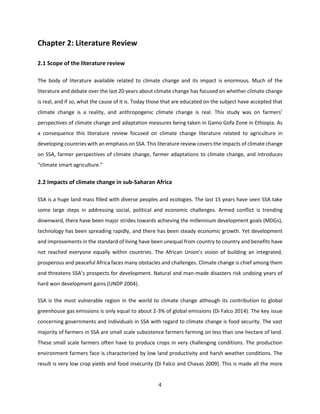 4
Chapter 2: Literature Review
2.1 Scope of the literature review
The body of literature available related to climate change and its impact is enormous. Much of the
literature and debate over the last 20 years about climate change has focused on whether climate change
is real, and if so, what the cause of it is. Today those that are educated on the subject have accepted that
climate change is a reality, and anthropogenic climate change is real. This study was on farmers’
perspectives of climate change and adaptation measures being taken in Gamo Gofa Zone in Ethiopia. As
a consequence this literature review focused on climate change literature related to agriculture in
developing countries with an emphasis on SSA. This literature review covers the impacts of climate change
on SSA, farmer perspectives of climate change, farmer adaptations to climate change, and introduces
“climate smart agriculture.”
2.2 Impacts of climate change in sub-Saharan Africa
SSA is a huge land mass filled with diverse peoples and ecologies. The last 15 years have seen SSA take
some large steps in addressing social, political and economic challenges. Armed conflict is trending
downward, there have been major strides towards achieving the millennium development goals (MDGs),
technology has been spreading rapidly, and there has been steady economic growth. Yet development
and improvements in the standard of living have been unequal from country to country and benefits have
not reached everyone equally within countries. The African Union’s vision of building an integrated,
prosperous and peaceful Africa faces many obstacles and challenges. Climate change is chief among them
and threatens SSA’s prospects for development. Natural and man-made disasters risk undoing years of
hard won development gains (UNDP 2004).
SSA is the most vulnerable region in the world to climate change although its contribution to global
greenhouse gas emissions is only equal to about 2-3% of global emissions (Di Falco 2014). The key issue
concerning governments and individuals in SSA with regard to climate change is food security. The vast
majority of farmers in SSA are small scale subsistence farmers farming on less than one hectare of land.
These small scale farmers often have to produce crops in very challenging conditions. The production
environment farmers face is characterized by low land productivity and harsh weather conditions. The
result is very low crop yields and food insecurity (Di Falco and Chavas 2009). This is made all the more
 