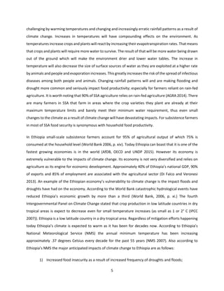 5
challenging by warming temperatures and changing and increasingly erratic rainfall patterns as a result of
climate change. Increases in temperatures will have compounding effects on the environment. As
temperatures increase crops and plants will react by increasing their evapotranspiration rates. That means
that crops and plants will require more water to survive. The result of that will be more water being drawn
out of the ground which will make the environment drier and lower water tables. The increase in
temperature will also decrease the size of surface sources of water as they are exploited at a higher rate
by animals and people and evaporation increases. This greatly increases the risk of the spread of infectious
diseases among both people and animals. Changing rainfall patterns will and are making flooding and
drought more common and seriously impact food productivity; especially for farmers reliant on rain-fed
agriculture. It is worth noting that 90% of SSA agriculture relies on rain-fed agriculture (AGRA 2014). There
are many farmers in SSA that farm in areas where the crop varieties they plant are already at their
maximum temperature limits and barely meet their minimum water requirement, thus even small
changes to the climate as a result of climate change will have devastating impacts. For subsistence farmers
in most of SSA food security is synonymous with household food productivity.
In Ethiopia small-scale subsistence farmers account for 95% of agricultural output of which 75% is
consumed at the household level (World Bank 2006, p. xiv). Today Ethiopia can boast that it is one of the
fastest growing economies is in the world (AfDB, OECD and UNDP 2015). However its economy is
extremely vulnerable to the impacts of climate change. Its economy is not very diversified and relies on
agriculture as its engine for economic development. Approximately 40% of Ethiopia’s national GDP, 90%
of exports and 85% of employment are associated with the agricultural sector (Di Falco and Veronesi
2013). An example of the Ethiopian economy’s vulnerability to climate change is the impact floods and
droughts have had on the economy. According to the World Bank catastrophic hydrological events have
reduced Ethiopia’s economic growth by more than a third (World Bank, 2006, p. xi.) The fourth
Intergovernmental Panel on Climate Change stated that crop production in low latitude countries in dry
tropical areas is expect to decrease even for small temperature increases (as small as 1 or 2° C (IPCC
2007)). Ethiopia is a low latitude country in a dry tropical area. Regardless of mitigation efforts happening
today Ethiopia’s climate is expected to warm as it has been for decades now. According to Ethiopia’s
National Meteorological Service (NMS) the annual minimum temperature has been increasing
approximately .37 degrees Celsius every decade for the past 55 years (NMS 2007). Also according to
Ethiopia’s NMS the major anticipated impacts of climate change to Ethiopia are as follows:
1) Increased food insecurity as a result of increased frequency of droughts and floods;
 