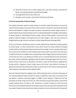 6
2) Outbreaks of disease such as malaria, dengue fever, water borne diseases associated with
floods, and respiratory diseases associated with droughts;
3) Land degradation due to heavy rainfall; and
4) Damage to communication, road and other infrastructure by floods.
2.3 Farmer perspectives of climate change
The majority of literature related to climate change are scientific studies that attempt to measure the
impact of climate change on some aspect of life or the environment. That work is important for developing
policies and strategies to mitigate and adapt to problems associated with climate change. However an
equally important facet of climate change research is understanding people’s knowledge and perceptions
of climate change. An understanding of climate change in Africa by African people is necessary so that
people can demand changes of their governments and make changes in their own lives necessary to
mitigate greenhouse gas emissions and adapt to climate change effectively (Pettengell 2010).
In the case of farmers in developing countries it is worth asking if farmers think they are being impacted
by climate change. It is often assumed that in areas where research has shown evidence of changing
climate conditions that the people in those areas perceive those changes. Farmers may take time to realize
that unusual climatic conditions are not a temporary anomaly but rather a permanent shift. One reason
it is difficult for farmers to recognize they are experiencing climate change is because of natural variation
in the climate from year to year (Mubaya et al 2012). Farmers understand that some years will be better
than others and that catastrophic hydrologic events like floods and droughts happen from time to time.
However farmers need access to information and advice to make the best decisions regarding their
farming practices. Adapting to climate change requires that farmers using traditional techniques of
agricultural production first notice that the climate has altered. Farmers then need to identify potentially
useful adaptations and implement them (Madison 2007).
Social and individual factors limit adaption action. Chief among those factors are farmers’ perceptions of
risk. Individual adaptation hinges on whether an impact, anticipated or experienced, is perceived as a risk
and whether it should be acted upon (Adger et al 2008). Farmers’ behavior is shaped more by their
perceptions of climate change and climate risk, rather than by the actual climate patterns measured by
scientific methods (Bryan et al 2013, p. 30). According to a number of studies one of the main ways
farmers form their perceptions about climate change is based on their past observations about the climate
and weather. However farmers tend to place a greater emphasis on recent climate events in forming their
 