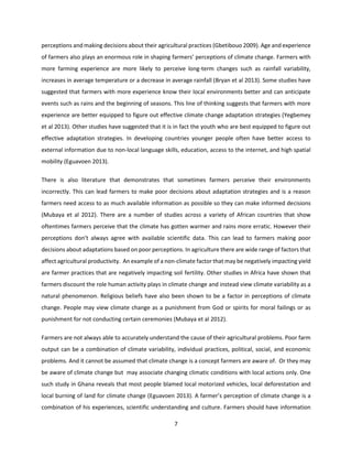 7
perceptions and making decisions about their agricultural practices (Gbetibouo 2009). Age and experience
of farmers also plays an enormous role in shaping farmers’ perceptions of climate change. Farmers with
more farming experience are more likely to perceive long-term changes such as rainfall variability,
increases in average temperature or a decrease in average rainfall (Bryan et al 2013). Some studies have
suggested that farmers with more experience know their local environments better and can anticipate
events such as rains and the beginning of seasons. This line of thinking suggests that farmers with more
experience are better equipped to figure out effective climate change adaptation strategies (Yegbemey
et al 2013). Other studies have suggested that it is in fact the youth who are best equipped to figure out
effective adaptation strategies. In developing countries younger people often have better access to
external information due to non-local language skills, education, access to the internet, and high spatial
mobility (Eguavoen 2013).
There is also literature that demonstrates that sometimes farmers perceive their environments
incorrectly. This can lead farmers to make poor decisions about adaptation strategies and is a reason
farmers need access to as much available information as possible so they can make informed decisions
(Mubaya et al 2012). There are a number of studies across a variety of African countries that show
oftentimes farmers perceive that the climate has gotten warmer and rains more erratic. However their
perceptions don’t always agree with available scientific data. This can lead to farmers making poor
decisions about adaptations based on poor perceptions. In agriculture there are wide range of factors that
affect agricultural productivity. An example of a non-climate factor that may be negatively impacting yield
are farmer practices that are negatively impacting soil fertility. Other studies in Africa have shown that
farmers discount the role human activity plays in climate change and instead view climate variability as a
natural phenomenon. Religious beliefs have also been shown to be a factor in perceptions of climate
change. People may view climate change as a punishment from God or spirits for moral failings or as
punishment for not conducting certain ceremonies (Mubaya et al 2012).
Farmers are not always able to accurately understand the cause of their agricultural problems. Poor farm
output can be a combination of climate variability, individual practices, political, social, and economic
problems. And it cannot be assumed that climate change is a concept farmers are aware of. Or they may
be aware of climate change but may associate changing climatic conditions with local actions only. One
such study in Ghana reveals that most people blamed local motorized vehicles, local deforestation and
local burning of land for climate change (Eguavoen 2013). A farmer’s perception of climate change is a
combination of his experiences, scientific understanding and culture. Farmers should have information
 