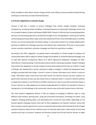 8
freely available to them about climate change and the most efficient environmentally friendly farming
techniques so that they can make informed decisions.
2.4 Farmer adaptations to climate change
Farmers in SSA face a number of serious challenges from climate change including: increasing
temperatures, increasing rainfall variability, increasing frequency of catastrophic hydrologic events, and
an increased incidence of pests and disease (AGRA 2014). Farmers in SSA also face increasing population
pressure and decreasing agricultural productivity brought on by soil degradation, declining soil fertility
and increasing soil erosion which make small scale subsistence farmers more vulnerable (Lasco et al 2014).
Farmers are not just sitting back and doing nothing. In many places farmers are already adapting their
practices to address the challenges they face and improve their productivity. Of course in many places
serious monetary investment, education campaigns and help from specialists is needed.
According to the IPCC, adaptation can greatly reduce vulnerability to climate change by making rural
communities better able to adjust to climate change and variability, to moderate potential damages, and
to cope with adverse consequences (Byran et al 2013). Agricultural adaptation strategies are often
referred to as “climate proofing” in the literature and are vital for improving crop yields. Studies in Ethiopia
have shown that adaptation to climate change increases food productivity (Di Falco et al 2012). A study
in Ethiopia also showed that a farmer’s decision to adapt to changes in rainfall and temperature were
strongly correlated with two things: a farmer’s access to climate information and a farmer’s access to
credit. Information which could come from both formal and informal sources and from exposure to
government extension services was also shown to be an important factor in a farmers’ decision whether
to adapt their practices or not (Di Falco et al 2012). Land tenure is also an issue that commonly impacts a
farmer’s decision to make adaptations to climate change (Borokini et al 2014). For example if a farmer is
leasing land or his land belongs to the community a farmer may not be able to plant trees on that land.
The most common adaptations farmers in SSA are making are changing to different crops or using
different seed varieties, planting trees, using soil conservation techniques, harvesting rain water, using
irrigation, changing planting dates, and diversifying their income (Di Falco 2014). Depending on the
location-specific challenges farmers face each of those adaptations can improve resilience. Across SSA
there has been a push to give farmers access to improved seed varieties with characteristics like drought
and pest resistance. Many farmers without access to improved seeds plant a wide variety of local seed
varieties and crops as insurance. However the literature reveals that the best way for farmers to adapt
 