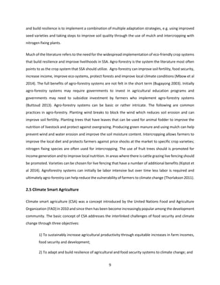 9
and build resilience is to implement a combination of multiple adaptation strategies, e.g. using improved
seed varieties and taking steps to improve soil quality through the use of mulch and intercropping with
nitrogen fixing plants.
Much of the literature refers to the need for the widespread implementation of eco-friendly crop systems
that build resilience and improve livelihoods in SSA. Agro-forestry is the system the literature most often
points to as the crop system that SSA should utilize. Agro-forestry can improve soil fertility, food security,
increase income, improve eco-systems, protect forests and improve local climate conditions (Mbow et al
2014). The full benefits of agro-forestry systems are not felt in the short term (Bugayong 2003). Initially
agro-forestry systems may require governments to invest in agricultural education programs and
governments may need to subsidize investment by farmers who implement agro-forestry systems
(Buttoud 2013). Agro-forestry systems can be basic or rather intricate. The following are common
practices in agro-forestry. Planting wind breaks to block the wind which reduces soil erosion and can
improve soil fertility. Planting trees that have leaves that can be used for animal fodder to improve the
nutrition of livestock and protect against overgrazing. Producing green manure and using mulch can help
prevent wind and water erosion and improve the soil moisture content. Intercropping allows farmers to
improve the local diet and protects farmers against price shocks at the market to specific crop varieties;
nitrogen fixing species are often used for intercropping. The use of fruit trees should is promoted for
income generation and to improve local nutrition. In areas where there is cattle grazing live fencing should
be promoted. Varieties can be chosen for live fencing that have a number of additional benefits (Kiptot et
al 2014). Agroforestry systems can initially be labor intensive but over time less labor is required and
ultimately agro-forestry can help reduce the vulnerability of farmers to climate change (Thorlakson 2011).
2.5 Climate Smart Agriculture
Climate smart agriculture (CSA) was a concept introduced by the United Nations Food and Agriculture
Organization (FAO) in 2010 and since then has been become increasingly popular among the development
community. The basic concept of CSA addresses the interlinked challenges of food security and climate
change through three objectives:
1) To sustainably increase agricultural productivity through equitable increases in farm incomes,
food security and development;
2) To adapt and build resilience of agricultural and food security systems to climate change; and
 