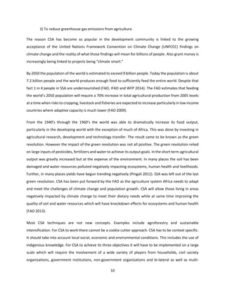 10
3) To reduce greenhouse gas emissions from agriculture.
The reason CSA has become so popular in the development community is linked to the growing
acceptance of the United Nations Framework Convention on Climate Change (UNFCCC) findings on
climate change and the reality of what those findings will mean for billions of people. Also grant money is
increasingly being linked to projects being “climate smart.”
By 2050 the population of the world is estimated to exceed 9 billion people. Today the population is about
7.2 billion people and the world produces enough food to sufficiently feed the entire world. Despite that
fact 1 in 4 people in SSA are undernourished (FAO, IFAD and WFP 2014). The FAO estimates that feeding
the world’s 2050 population will require a 70% increase in total agricultural production from 2005 levels
at a time when risks to cropping, livestock and fisheries are expected to increase particularly in low income
countries where adaptive capacity is much lower (FAO 2009).
From the 1940’s through the 1960’s the world was able to dramatically increase its food output,
particularly in the developing world with the exception of much of Africa. This was done by investing in
agricultural research, development and technology transfer. The result came to be known as the green
revolution. However the impact of the green revolution was not all positive. The green revolution relied
on large inputs of pesticides, fertilizers and water to achieve its output goals. In the short term agricultural
output was greatly increased but at the expense of the environment. In many places the soil has been
damaged and water resources polluted negatively impacting ecosystems, human health and livelihoods.
Further, in many places yields have begun trending negatively (Pingali 2012). SSA was left out of the last
green revolution. CSA has been put forward by the FAO as the agriculture system Africa needs to adapt
and meet the challenges of climate change and population growth. CSA will allow those living in areas
negatively impacted by climate change to meet their dietary needs while at same time improving the
quality of soil and water resources which will have knockdown effects for ecosystems and human health
(FAO 2013).
Most CSA techniques are not new concepts. Examples include agroforestry and sustainable
intensification. For CSA to work there cannot be a cookie cutter approach. CSA has to be context specific.
It should take into account local social, economic and environmental conditions. This includes the use of
indigenous knowledge. For CSA to achieve its three objectives it will have to be implemented on a large
scale which will require the involvement of a wide variety of players from households, civil society
organizations, government institutions, non-government organizations and bi-lateral as well as multi-
 