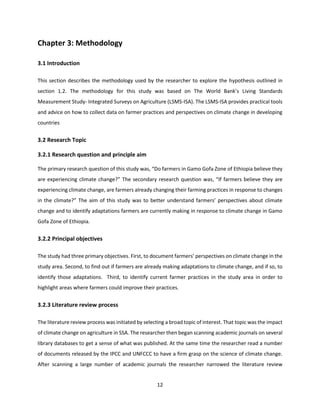 12
Chapter 3: Methodology
3.1 Introduction
This section describes the methodology used by the researcher to explore the hypothesis outlined in
section 1.2. The methodology for this study was based on The World Bank’s Living Standards
Measurement Study- Integrated Surveys on Agriculture (LSMS-ISA). The LSMS-ISA provides practical tools
and advice on how to collect data on farmer practices and perspectives on climate change in developing
countries
3.2 Research Topic
3.2.1 Research question and principle aim
The primary research question of this study was, “Do farmers in Gamo Gofa Zone of Ethiopia believe they
are experiencing climate change?” The secondary research question was, “If farmers believe they are
experiencing climate change, are farmers already changing their farming practices in response to changes
in the climate?” The aim of this study was to better understand farmers’ perspectives about climate
change and to identify adaptations farmers are currently making in response to climate change in Gamo
Gofa Zone of Ethiopia.
3.2.2 Principal objectives
The study had three primary objectives. First, to document farmers’ perspectives on climate change in the
study area. Second, to find out if farmers are already making adaptations to climate change, and if so, to
identify those adaptations. Third, to identify current farmer practices in the study area in order to
highlight areas where farmers could improve their practices.
3.2.3 Literature review process
The literature review process was initiated by selecting a broad topic of interest. That topic was the impact
of climate change on agriculture in SSA. The researcher then began scanning academic journals on several
library databases to get a sense of what was published. At the same time the researcher read a number
of documents released by the IPCC and UNFCCC to have a firm grasp on the science of climate change.
After scanning a large number of academic journals the researcher narrowed the literature review
 