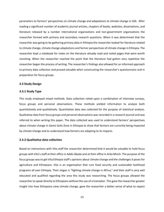 13
parameters to farmers’ perspectives on climate change and adaptations to climate change in SSA. After
reading a significant number of academic journal articles, chapters of books, websites, dissertations, and
literature released by a number international organizations and non-government organizations the
researcher formed with primary and secondary research questions. When it was determined that the
researcher was going to be gathering primary data in Ethiopia the researcher looked for literature related
to climate change, climate change adaptations and farmer perspectives of climate change in Ethiopia. The
researcher kept a notebook for notes on the literature already read and noted pages that were worth
revisiting. When the researcher reached the point that the literature had gotten very repetitive the
researcher began the process of writing. The researcher’s findings also allowed for an informed approach
to primary data collection and proved valuable when constructing the researcher’s questionnaire and in
preparation for focus groups.
3.3 Study Design
3.3.1 Study Type
This study employed mixed methods. Data collection relied upon a combination of interview surveys,
focus groups and personal observations. These methods yielded information to analyze both
quantitatively and qualitatively. Quantitative data was collected for the purpose of statistical analysis.
Qualitative data from focus groups and personal observations was recorded in a research journal and was
referred to when writing this paper. The data collected was used to understand farmers’ perspectives
about climate change in Gamo Gofa Zone in Ethiopia to show that farmers are currently being impacted
by climate change and to understand how farmers are adapting to its impacts.
3.3.2 Qualitative data collection
Based on interactions with Vita staff the researcher determined that it would be valuable to hold focus
groups with Vita’s staff at their office in Addis Abada and at their office in Arba Minch. The purpose of the
focus groups was to get Vita Ethiopia staff’s opinions about climate change and the challenges it poses for
agriculture and Ethiopians. Vita is an organization that runs food security and sustainable livelihood
programs all over Ethiopia. Their slogan is “fighting climate change in Africa,” and their staff is very well
educated and qualified regarding the area this study was researching. The focus groups allowed the
researcher to speak directly to Ethiopians without the use of a translator. This gave the researcher greater
insight into how Ethiopians view climate change, gave the researcher a better sense of what to expect
 