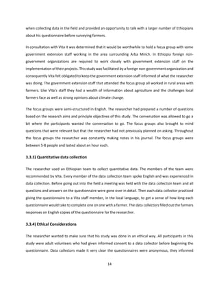 14
when collecting data in the field and provided an opportunity to talk with a larger number of Ethiopians
about his questionnaire before surveying farmers.
In consultation with Vita it was determined that it would be worthwhile to hold a focus group with some
government extension staff working in the area surrounding Arba Minch. In Ethiopia foreign non-
government organizations are required to work closely with government extension staff on the
implementation of their projects. This study was facilitated by a foreign non-government organization and
consequently Vita felt obligated to keep the government extension staff informed of what the researcher
was doing. The government extension staff that attended the focus group all worked in rural areas with
farmers. Like Vita’s staff they had a wealth of information about agriculture and the challenges local
farmers face as well as strong opinions about climate change.
The focus groups were semi-structured in English. The researcher had prepared a number of questions
based on the research aims and principle objectives of this study. The conversation was allowed to go a
bit where the participants wanted the conversation to go. The focus groups also brought to mind
questions that were relevant but that the researcher had not previously planned on asking. Throughout
the focus groups the researcher was constantly making notes in his journal. The focus groups were
between 5-8 people and lasted about an hour each.
3.3.3) Quantitative data collection
The researcher used an Ethiopian team to collect quantitative data. The members of the team were
recommended by Vita. Every member of the data collection team spoke English and was experienced in
data collection. Before going out into the field a meeting was held with the data collection team and all
questions and answers on the questionnaire were gone over in detail. Then each data collector practiced
giving the questionnaire to a Vita staff member, in the local language, to get a sense of how long each
questionnaire would take to complete one on one with a farmer. The data collectors filled out the farmers
responses on English copies of the questionnaire for the researcher.
3.3.4) Ethical Considerations
The researcher wanted to make sure that his study was done in an ethical way. All participants in this
study were adult volunteers who had given informed consent to a data collector before beginning the
questionnaire. Data collectors made it very clear the questionnaires were anonymous, they informed
 