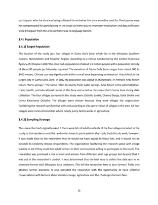 15
participants who the data was being collected for and what that data would be used for. Participants were
not compensated for participating in the study so there was no monetary motivation and data collectors
were Ethiopian from the area so there was no language barrier.
3.4) Population
3.4.1) Target Population
The location of the study was four villages in Gamo Gofa Zone which lies in the Ethiopian Southern
Nations, Nationalities and Peoples’ Region. According to a census conducted by the Central Statistical
Agency of Ethiopia in 2007 the zone had a population of about 1.6 million people with a population density
of about 80 people per kilometer squared. The elevation of Gamo Gofa Zone ranges from about 500 to
3400 meters. Climate can vary significantly within a small area depending on elevation. Arba Minch is the
largest city in Gamo Gofa Zone. In 2012 its population was about 95,000 people. In Amharic Arba Minch
means “forty springs.” The name refers to nearby fresh water springs. Arba Minch is the administrative,
trade, health, and educational center of the Zone and acted as the researcher’s home base during data
collection. The four villages surveyed in this study were: Ochollo Lantie, Channo Dorga, Kolla Shellie and
Genta Kanchama Ochollie. The villages were chosen because they were villages the organization
facilitating the research was familiar with and according to Vita were typical of villages in the area. All four
villages were rural communities where nearly every family works in agriculture.
3.4.2) Sampling Strategy
The researcher had originally asked if there were lists of adult residents of the four villages included in the
study so that residents could be randomly chosen to participate in the study. Such lists do exist; however,
it was made clear to the researcher that he would not have access to those lists, and it would not be
possible to randomly choose respondents. The organization facilitating the research spoke with village
leaders to ask if they could find adult farmers in their communities willing to participate in this study. The
researcher was promised a mix of men and women from different adult age groups but beyond that it
was out of the researcher’s control. It was determined that the best way to collect the data was in an
interview format with Ethiopian data collectors. This left the researcher free to tour farmers’ fields and
observe farmer practices. It also provided the researcher with the opportunity to have informal
conversations with farmers about climate change, agriculture and the challenges farmers face.
 