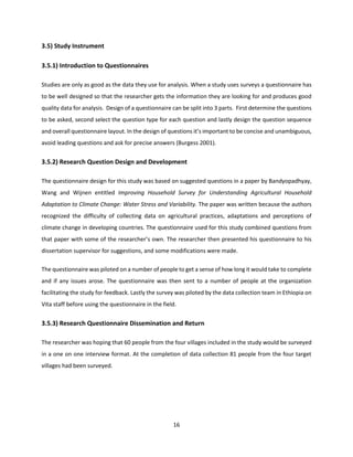 16
3.5) Study Instrument
3.5.1) Introduction to Questionnaires
Studies are only as good as the data they use for analysis. When a study uses surveys a questionnaire has
to be well designed so that the researcher gets the information they are looking for and produces good
quality data for analysis. Design of a questionnaire can be split into 3 parts. First determine the questions
to be asked, second select the question type for each question and lastly design the question sequence
and overall questionnaire layout. In the design of questions it’s important to be concise and unambiguous,
avoid leading questions and ask for precise answers (Burgess 2001).
3.5.2) Research Question Design and Development
The questionnaire design for this study was based on suggested questions in a paper by Bandyopadhyay,
Wang and Wijnen entitled Improving Household Survey for Understanding Agricultural Household
Adaptation to Climate Change: Water Stress and Variability. The paper was written because the authors
recognized the difficulty of collecting data on agricultural practices, adaptations and perceptions of
climate change in developing countries. The questionnaire used for this study combined questions from
that paper with some of the researcher’s own. The researcher then presented his questionnaire to his
dissertation supervisor for suggestions, and some modifications were made.
The questionnaire was piloted on a number of people to get a sense of how long it would take to complete
and if any issues arose. The questionnaire was then sent to a number of people at the organization
facilitating the study for feedback. Lastly the survey was piloted by the data collection team in Ethiopia on
Vita staff before using the questionnaire in the field.
3.5.3) Research Questionnaire Dissemination and Return
The researcher was hoping that 60 people from the four villages included in the study would be surveyed
in a one on one interview format. At the completion of data collection 81 people from the four target
villages had been surveyed.
 