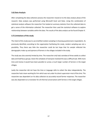 17
3.6) Data Analysis
After completing the data collection process the researcher moved on to the data analysis phase of the
research. Data analysis was performed using Microsoft Excel and Stata. Using this combination of
statistical analysis software the researcher first looked at summary statistics from the collected data to
get a sense of the information collected. The researcher then used the statistical software to explore
relationships between variables within the data. The results of the data analysis can be found Chapter 4.
3.7) Limitations of the study
The intent of this study was to use stratified random sampling in choosing questionnaire respondents. As
previously identified, according to the organization facilitating the study, random sampling was not a
possibility. Thus there was little the researcher could do but hope that his sample reflected the
demographic make-up and opinions of farmers in the villages included in the study.
The study was also severely limited by time. The researcher only had a window of three weeks to collect
data and hold focus groups. Given the schedules of everyone involved this was a difficult task. With more
time and money it would have been possible to survey a much larger number of farmers in the target
villages.
Lastly the researcher did not have the time or language skills to collect the data independently. The
researcher had a team working for him which was not under his direct supervision most of the time. The
researcher was dependent on his data collectors to accurately record farmer responses. The researcher
was also dependent on a translator for all informal conversations with farmers in the target villages.
 