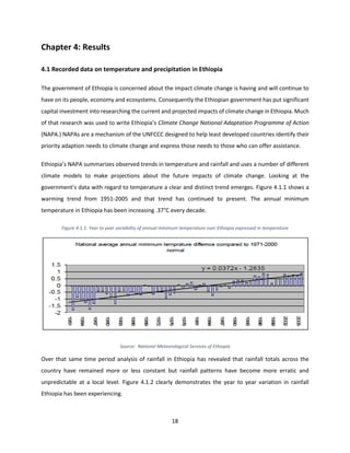 18
Chapter 4: Results
4.1 Recorded data on temperature and precipitation in Ethiopia
The government of Ethiopia is concerned about the impact climate change is having and will continue to
have on its people, economy and ecosystems. Consequently the Ethiopian government has put significant
capital investment into researching the current and projected impacts of climate change in Ethiopia. Much
of that research was used to write Ethiopia’s Climate Change National Adaptation Programme of Action
(NAPA.) NAPAs are a mechanism of the UNFCCC designed to help least developed countries identify their
priority adaption needs to climate change and express those needs to those who can offer assistance.
Ethiopia’s NAPA summarizes observed trends in temperature and rainfall and uses a number of different
climate models to make projections about the future impacts of climate change. Looking at the
government’s data with regard to temperature a clear and distinct trend emerges. Figure 4.1.1 shows a
warming trend from 1951-2005 and that trend has continued to present. The annual minimum
temperature in Ethiopia has been increasing .37°C every decade.
Figure 4.1.1: Year to year variability of annual minimum temperature over Ethiopia expressed in temperature
Source: National Meteorological Services of Ethiopia
Over that same time period analysis of rainfall in Ethiopia has revealed that rainfall totals across the
country have remained more or less constant but rainfall patterns have become more erratic and
unpredictable at a local level. Figure 4.1.2 clearly demonstrates the year to year variation in rainfall
Ethiopia has been experiencing.
 