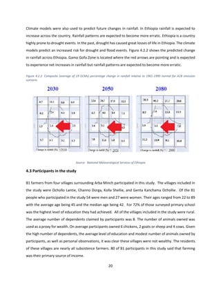 20
Climate models were also used to predict future changes in rainfall. In Ethiopia rainfall is expected to
increase across the country. Rainfall patterns are expected to become more erratic. Ethiopia is a country
highly prone to drought events. In the past, drought has caused great losses of life in Ethiopia. The climate
models predict an increased risk for drought and flood events. Figure 4.2.2 shows the predicted change
in rainfall across Ethiopia. Gamo Gofa Zone is located where the red arrows are pointing and is expected
to experience net increases in rainfall but rainfall patterns are expected to become more erratic.
Figure 4.2.2: Composite (average of 19 GCMs) percentage change in rainfall relative to 1961-1990 normal for A1B emission
scenario
Source: National Meteorological Services of Ethiopia
4.3 Participants in the study
81 farmers from four villages surrounding Arba Minch participated in this study. The villages included in
the study were Ochollo Lantie, Channo Dorga, Kolla Shellie, and Genta Kanchama Ochollie. Of the 81
people who participated in the study 54 were men and 27 were women. Their ages ranged from 22 to 89
with the average age being 45 and the median age being 42. For 72% of those surveyed primary school
was the highest level of education they had achieved. All of the villages included in the study were rural.
The average number of dependents claimed by participants was 8. The number of animals owned was
used as a proxy for wealth. On average participants owned 6 chickens, 2 goats or sheep and 4 cows. Given
the high number of dependents, the average level of education and modest number of animals owned by
participants, as well as personal observations, it was clear these villages were not wealthy. The residents
of these villages are nearly all subsistence farmers. 80 of 81 participants in this study said that farming
was their primary source of income.
 
