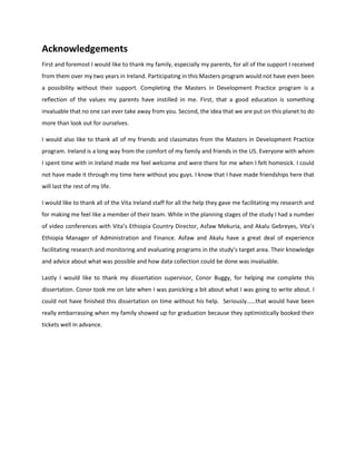 Acknowledgements
First and foremost I would like to thank my family, especially my parents, for all of the support I received
from them over my two years in Ireland. Participating in this Masters program would not have even been
a possibility without their support. Completing the Masters in Development Practice program is a
reflection of the values my parents have instilled in me. First, that a good education is something
invaluable that no one can ever take away from you. Second, the idea that we are put on this planet to do
more than look out for ourselves.
I would also like to thank all of my friends and classmates from the Masters in Development Practice
program. Ireland is a long way from the comfort of my family and friends in the US. Everyone with whom
I spent time with in Ireland made me feel welcome and were there for me when I felt homesick. I could
not have made it through my time here without you guys. I know that I have made friendships here that
will last the rest of my life.
I would like to thank all of the Vita Ireland staff for all the help they gave me facilitating my research and
for making me feel like a member of their team. While in the planning stages of the study I had a number
of video conferences with Vita’s Ethiopia Country Director, Asfaw Mekuria, and Akalu Gebreyes, Vita’s
Ethiopia Manager of Administration and Finance. Asfaw and Akalu have a great deal of experience
facilitating research and monitoring and evaluating programs in the study’s target area. Their knowledge
and advice about what was possible and how data collection could be done was invaluable.
Lastly I would like to thank my dissertation supervisor, Conor Buggy, for helping me complete this
dissertation. Conor took me on late when I was panicking a bit about what I was going to write about. I
could not have finished this dissertation on time without his help. Seriously……that would have been
really embarrassing when my family showed up for graduation because they optimistically booked their
tickets well in advance.
 