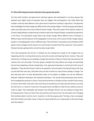 26
4.7 Vita staff and government extension focus group key points
The Vita staff members and government extension agents who participated in my focus groups had
attained much higher levels of education than the villagers who participated in this study. Most had
multiple university level diplomas and a great deal of experience working in agriculture. Consequently
their knowledge of climate change was different from the average villager. In the focus groups participants
spoke accurately about the science behind climate change. They were aware of the adverse impacts of
climate change Ethiopia is experiencing currently as well as the impacts Ethiopia is expected to experience
in the future. The participants spoke about how climate change affects different parts of Ethiopia in
different ways and that because of the topography in many areas in the country climate change impacts
people in a small geographic areas in different ways. They said that in many places across Ethiopia rainfall
patterns have changed and the seasons are much harder to predict than they used to be. They said that
Ethiopia has been getting hotter and will continue to get hotter.
From their perspective the farmers in Ethiopia are not reacting fast enough to the changes that are
happening and this is hurting food security across the country and lowering farmer incomes. They said
that farmers in Ethiopia are very willing to change their practices if they are shown that new practices will
improve their soil and yields. The focus groups revealed that they believe two things are preventing
farmers from adapting to climate change faster. First, agricultural education is at the heart of the issue of
adaptation. They said that farmers need to be exposed to new and better farming techniques that they
can see with their own eyes. Only when they see that it works are many farmers willing to change. The
best way they said is to have demonstration plots run by experts so villagers can see the difference
between traditional techniques and improved techniques. The second thing preventing many farmers
from changing their practices is money. They said most farmers in Ethiopia are poor and don’t have money
to invest in their fields. They said in their work they try to teach low cost improvements farmers can make
but that there is a need for money from the government and NGOs to help farmers without access to
credit to adapt. They repeatedly said however that Ethiopian farmers are very willing to change their
farming practices if they are shown that new practices will improve their soil and yields and if changing
their practices doesn’t cost too much. A person in a Vita focus group said, “Farming is how rural people
feed their families and make money. If they can’t grow food they are in big trouble so they will change
with the weather.”
 