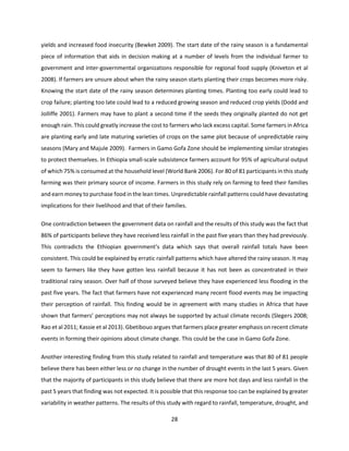 28
yields and increased food insecurity (Bewket 2009). The start date of the rainy season is a fundamental
piece of information that aids in decision making at a number of levels from the individual farmer to
government and inter-governmental organizations responsible for regional food supply (Kniveton et al
2008). If farmers are unsure about when the rainy season starts planting their crops becomes more risky.
Knowing the start date of the rainy season determines planting times. Planting too early could lead to
crop failure; planting too late could lead to a reduced growing season and reduced crop yields (Dodd and
Jolliffe 2001). Farmers may have to plant a second time if the seeds they originally planted do not get
enough rain. This could greatly increase the cost to farmers who lack excess capital. Some farmers in Africa
are planting early and late maturing varieties of crops on the same plot because of unpredictable rainy
seasons (Mary and Majule 2009). Farmers in Gamo Gofa Zone should be implementing similar strategies
to protect themselves. In Ethiopia small-scale subsistence farmers account for 95% of agricultural output
of which 75% is consumed at the household level (World Bank 2006). For 80 of 81 participants in this study
farming was their primary source of income. Farmers in this study rely on farming to feed their families
and earn money to purchase food in the lean times. Unpredictable rainfall patterns could have devastating
implications for their livelihood and that of their families.
One contradiction between the government data on rainfall and the results of this study was the fact that
86% of participants believe they have received less rainfall in the past five years than they had previously.
This contradicts the Ethiopian government’s data which says that overall rainfall totals have been
consistent. This could be explained by erratic rainfall patterns which have altered the rainy season. It may
seem to farmers like they have gotten less rainfall because it has not been as concentrated in their
traditional rainy season. Over half of those surveyed believe they have experienced less flooding in the
past five years. The fact that farmers have not experienced many recent flood events may be impacting
their perception of rainfall. This finding would be in agreement with many studies in Africa that have
shown that farmers’ perceptions may not always be supported by actual climate records (Slegers 2008;
Rao et al 2011; Kassie et al 2013). Gbetibouo argues that farmers place greater emphasis on recent climate
events in forming their opinions about climate change. This could be the case in Gamo Gofa Zone.
Another interesting finding from this study related to rainfall and temperature was that 80 of 81 people
believe there has been either less or no change in the number of drought events in the last 5 years. Given
that the majority of participants in this study believe that there are more hot days and less rainfall in the
past 5 years that finding was not expected. It is possible that this response too can be explained by greater
variability in weather patterns. The results of this study with regard to rainfall, temperature, drought, and
 