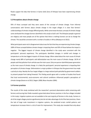 29
floods support the idea that farmers in Gamo Gofa Zone of Ethiopia have been experiencing climate
change.
5.3 Perceptions about climate change
95% of those surveyed said they were aware of the concept of climate change. From informal
conversations with farmers about climate change in the target villages it is clear that farmers’
understandings of climate change differed greatly. While some knew the basic concept of climate change
some attributed the changes farmers identified in this study to God’s will. The Ethiopian people in general
are religious and many people are of the opinion that there is nothing humans can do to change the
climate. This would be consistent with a number of studies in Africa (Mubaya et al 2012).
What participants were not in disagreement about was the fact that they are experiencing climate change.
100% of those surveyed believe climate change is impacting them and 95% of those believe the impact is
negative. The biggest impacts of climate change identified in the study were consistent with the
participants’ personal experience. The participants identified changes in rainfall and changes in
temperature as the two biggest impacts of climate change. When asked about the main cause of climate
change nearly 80% of participants said deforestation was the main cause of climate change. 18.5% of
people said that pollution from vehicles was the main cause. Only one person identified power generation
as the main cause of climate change. It is likely the participants’ personal experience is impacting their
perception of climate change. Deforestation is major problem in Ethiopia that the government has made
a priority to stop. Nearby the four target villages is a large national park patrolled by government soldiers
to prevent people from taking firewood. This finding would agree with a number of studies that found
that local environmental, socio-economic and cultural conditions influenced people’s perceptions of
climate change (Kassie et al 2013; Slegers 2008; Meze-Hausken 2004).
5.4 Farmer practices
The results of this study combined with the researcher’s personal observations while conversing with
farmers and touring their fields revealed a great deal about farmer practices in the four villages included
in this study. Irrigation systems are not available to the vast majority of farmers in this study. Farmers in
all of the target villages practice agroforestry but do not take advantage of all of the best practices. Given
the lack of large scale investment in irrigation systems, the predicted erratic rainfall patterns and
temperature increases there is a lot of room for improvement. This study also revealed that only about
 