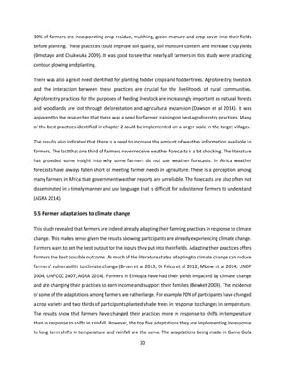 30
30% of farmers are incorporating crop residue, mulching, green manure and crop cover into their fields
before planting. These practices could improve soil quality, soil moisture content and increase crop yields
(Omotayo and Chukwuka 2009). It was good to see that nearly all farmers in this study were practicing
contour plowing and planting.
There was also a great need identified for planting fodder crops and fodder trees. Agroforestry, livestock
and the interaction between these practices are crucial for the livelihoods of rural communities.
Agroforestry practices for the purposes of feeding livestock are increasingly important as natural forests
and woodlands are lost through deforestation and agricultural expansion (Dawson et al 2014). It was
apparent to the researcher that there was a need for farmer training on best agroforestry practices. Many
of the best practices identified in chapter 2 could be implemented on a larger scale in the target villages.
The results also indicated that there is a need to increase the amount of weather information available to
farmers. The fact that one third of farmers never receive weather forecasts is a bit shocking. The literature
has provided some insight into why some farmers do not use weather forecasts. In Africa weather
forecasts have always fallen short of meeting farmer needs in agriculture. There is a perception among
many farmers in Africa that government weather reports are unreliable. The forecasts are also often not
disseminated in a timely manner and use language that is difficult for subsistence farmers to understand
(AGRA 2014).
5.5 Farmer adaptations to climate change
This study revealed that farmers are indeed already adapting their farming practices in response to climate
change. This makes sense given the results showing participants are already experiencing climate change.
Farmers want to get the best output for the inputs they put into their fields. Adapting their practices offers
farmers the best possible outcome. As much of the literature states adapting to climate change can reduce
farmers’ vulnerability to climate change (Bryan et al 2013; Di Falco et al 2012; Mbow et al 2014; UNDP
2004; UNFCCC 2007; AGRA 2014). Farmers in Ethiopia have had their yields impacted by climate change
and are changing their practices to earn income and support their families (Bewket 2009). The incidence
of some of the adaptations among farmers are rather large. For example 70% of participants have changed
a crop variety and two thirds of participants planted shade trees in response to changes in temperature.
The results show that farmers have changed their practices more in response to shifts in temperature
than in response to shifts in rainfall. However, the top five adaptations they are implementing in response
to long term shifts in temperature and rainfall are the same. The adaptations being made in Gamo Gofa
 