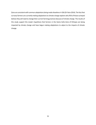 31
Zone are consistent with common adaptations being made elsewhere in SSA (Di Falco 2014). The fact that
so many farmers are currently making adaptations to climate change explains why 95% of those surveyed
believe they will need to change their current farming practices because of climate change. The results of
this study support this study’s hypothesis that farmers in the Gamo Gofa Zone of Ethiopia are being
impacted by climate change and have begun making adaptations to adjust to the impacts of climate
change.
 
