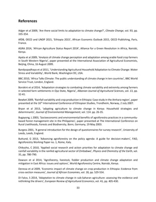 33
References
Adger et al 2009, ‘Are there social limits to adaptation to climate change?’, Climate Change, vol. 93, pp.
335-354.
AfDB, OECD and UNDP 2015, ‘Ethiopia 2015’, African Economic Outlook 2015, OECD Publishing, Paris,
France.
AGRA 2014, ‘African Agriculture Status Report 2014’, Alliance for a Green Revolution in Africa, Nairobi,
Kenya.
Apata et al 2009, ’Analysis of climate change perception and adaptation among arable food crop farmers
in South Western Nigeria’, paper presented at the International Association of Agricultural Economists,
Beijing, China, 16 August 2009.
Bandyopadhaya et al 2011, ‘Understanding Agricultural Household Adaptation to Climate Change: Water
Stress and Variability’, World Bank, Washington DC, USA.
BBC 2010, ‘Africa Talks Climate: The public understanding of climate change in ten countries’, BBC World
Service Trust, London, England.
Borokini et al 2014, ‘Adaptation strategies to combating climate variability and extremity among farmers
in selected farm settlements in Oyo State, Nigeria’, Albanian Journal of Agricultural Sciences, vol. 13, pp.
32-41.
Bewket 2009, ‘Rainfall variability and crop production in Ethiopia: Case study in the Amhara region’, paper
presented at the 16th
International Conference of Ethiopian Studies, Trondheim, Norway, 2 July 2007.
Bryan et al 2013, ‘adapting agriculture to climate change in Kenya: Household strategies and
determinants’, Journal of Environmental Management, vol. 114. pp. 26-35.
Bugayong, L 2003, ‘Socioeconomic and environmental benefits of agroforestry practices in a community-
based forest management site in the Philippines’, paper presented at The International Conference on
Rural Livelihoods, Forests and Biodiversity, Bonn, Germany, 19 May 2003.
Burgess 2001, ‘A general introduction for the design of questionnaires for survey research’, University of
Leeds, Leeds, England.
Buttund, G 2013, ‘Advancing agroforestry on the policy agenda: A guide for decision-makers’, FAO,
Agroforestry Working Paper no. 1, Rome, Italy.
Chikozho, C 2010, ‘Applied social research and action priorities for adaptation to climate change and
rainfall variability in the rainfed agricultural sector of Zimbabwe’, Physics and Chemistry of the Earth, vol.
35, pp. 780-790.
Dawson et al 2014, ‘Agrofoestry, livestock, fodder production and climate change adaptation and
mitigation in East Africa: issues and options’, World Agroforestry Centre, Nairobi, Kenya.
Deressa et al 2009, ‘Economic impact of climate change on crop production in Ethiopia: Evidence from
cross-section measures’, Journal of African Economies, vol. 18, pp. 529-554.
Di Falco, S 2014, ‘Adaptation to climate change in sub-Saharan agriculture: assessing the evidence and
rethinking the drivers’, European Review of Agricultural Economics, vol. 41, pp. 405-430.
 