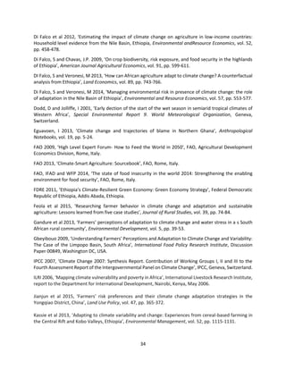 34
Di Falco et al 2012, ‘Estimating the impact of climate change on agriculture in low-income countries:
Household level evidence from the Nile Basin, Ethiopia, Environmental andResource Economics, vol. 52,
pp. 458-478.
Di Falco, S and Chavas, J.P. 2009, ‘On crop biodiversity, risk exposure, and food security in the highlands
of Ethiopia’, American Journal Agricultural Economics, vol. 91, pp. 599-611.
DI Falco, S and Veronesi, M 2013, ‘How can African agriculture adapt to climate change? A counterfactual
analysis from Ethiopia’, Land Economics, vol. 89, pp. 743-766.
Di Falco, S and Veronesi, M 2014, ‘Managing environmental risk in presence of climate change: the role
of adaptation in the Nile Basin of Ethiopia’, Environmental and Resource Economics, vol. 57, pp. 553-577.
Dodd, D and Jolliffe, I 2001, ‘Early dection of the start of the wet season in semiarid tropical climates of
Western Africa’, Special Environmental Report 9. World Meteorological Organization, Geneva,
Switzerland.
Eguavoen, I 2013, ’Climate change and trajectories of blame in Northern Ghana’, Anthropological
Notebooks, vol. 19, pp. 5-24.
FAO 2009, ‘High Level Expert Forum- How to Feed the World in 2050’, FAO, Agricultural Development
Economics Division, Rome, Italy.
FAO 2013, ‘Climate-Smart Agriculture: Sourcebook’, FAO, Rome, Italy.
FAO, IFAD and WFP 2014, ‘The state of food insecurity in the world 2014: Strengthening the enabling
environment for food security’, FAO, Rome, Italy.
FDRE 2011, ‘Ethiopia’s Climate-Resilient Green Economy: Green Economy Strategy’, Federal Democratic
Republic of Ethiopia, Addis Abada, Ethiopia.
Feola et al 2015, ‘Researching farmer behavior in climate change and adaptation and sustainable
agriculture: Lessons learned from five case studies’, Journal of Rural Studies, vol. 39, pp. 74-84.
Gandure et al 2013, ‘Farmers’ perceptions of adaptation to climate change and water stress in a s South
African rural community’, Environmental Development, vol. 5, pp. 39-53.
Gbeyibouo 2009, ‘Understanding Farmers’ Perceptions and Adaptation to Climate Change and Variability:
The Case of the Limpopo Basin, South Africa’, International Food Policy Research Institute, Discussion
Paper 00849, Washington DC, USA.
IPCC 2007, ‘Climate Change 2007: Synthesis Report. Contribution of Working Groups I, II and III to the
Fourth Assessment Report of the Intergovernmental Panel on Climate Change’, IPCC, Geneva, Switzerland.
ILRI 2006, ‘Mapping climate vulnerability and poverty in Africa’, International Livestock Research Institute,
report to the Department for International Development, Nairobi, Kenya, May 2006.
Jianjun et al 2015, ‘Farmers’ risk preferences and their climate change adaptation strategies in the
Yongqiao District, China’, Land Use Policy, vol. 47, pp. 365-372.
Kassie et al 2013, ‘Adapting to climate variability and change: Experiences from cereal-based farming in
the Central Rift and Kobo Valleys, Ethiopia’, Environmental Management, vol. 52, pp. 1115-1131.
 