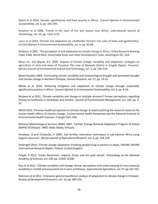 35
Kiptot et al 2014, ‘Gender, agroforestry and food security in Africa’, Current Opinion in Environmental
Sustainability, vol. 6, pp. 104-109.
Kniveton et al 2008, ‘Trends in the start of the wet season over Africa’, International Journal of
Climatology, vol. 29, pp. 1216-1225.
Lasco et al 2014, ‘Climate risk adaptation by smallholder farmers: the roles of trees and agroforestry’,
Current Opinion in Environmental Sustainability, vol. 6, pp. 83-88.
Madison, D 2007, ‘The perception of and adaptation to climate change in Africa’, Policy Research Working
Paper 4308, World Bank, Sustainable Rural and Urban Development Team, Washington DC, USA.
Mary, A.L. and Majule, A.E. 2009, ’Impacts of climate change, variability and adaptation strategies on
agriculture in semi-arid areas of Tanzania: The case of Manyoni District in Singida Region, Tanzania’,
African Journal of Environmental Science and Technology, vol. 3, pp. 206-218.
Meze-Hausken 2004, ‘Contrasting climate variability and meteorological drought with perceived drought
and climate change in Northern Ethiopia, Climate Research, vol. 27, pp. 19-31.
Mbow et al. 2014, ’Achieving mitigation and adaptation to climate change through sustainable
agroforestry practice in Africa’, Current Opinion in Environmental Sustainability, vol. 6, pp. 8-14.
Mubaya et al 2012, ’Climate variability and change or multiple stressors? Farmer perceptions regarding
threats to livelihoods in Zimbabwe and Zambia’, Journal of Environmental Management, vol. 102, pp. 9-
17.
NIEHS 2010, ‘A human health perspective on climate change: A report outlining the research needs on the
human health effects of climate change’, Environmental Health Perpective and the National Institute of
Environmental Health Sciences. Triangle Park, USA.
National Meteorological Services (NMS) 2007, ‘Climate Change National Adaptation Program of Action
(NAPA) of Ethiopia’, NMS, Addis Ababa, Ethiopia.
Omatayo, O and Chukwuka, K 2009, ‘Soil fertility restoration techniques in sub-Saharan Africa using
organic resources’, African Journal of Agricultural Research, vol. 4, pp. 144-150.
Pettengell 2010, ‘Climate change adaptation: Enabling people living in poverty to adapt, OXFAM, OXFAM
International Research Report, Oxford, United Kingdom.
Pingali, P 2012, ‘Green Revolution: Impacts, limits, and the path ahead’, Proceedings of the National
Academy of Sciences, vol. 109, pp. 12302-12308.
Rao et al 2011, ‘Climate variability and change: farmer perceptions and understanding of intra-seasonal
variability in rainfall and associated risk in semi-arid Kenya’, Experimental Agriculture, vol. 47, pp.267-291.
Robinson et al 2012, ‘A dynamic general equilibrium analysis of adaptation to climate change in Ethiopia’,
Review of Development Economic, vol. 16, pp. 489-502.
 