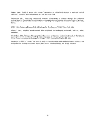 36
Slegers 2008, ‘If only it would rain: Farmers’ perception of rainfall and drought in semi-arid central
Tanzania’, Journal of Arid Environments, vol. 72, pp. 2106-2123.
Thorlakson 2011, ‘Reducing subsistence farmers’ vulnerability to climate change: the potential
contributions of agroforestry in western Kenya’, World Agroforestry Centre, Occasional Paper 16, Nairobi,
Kenya.
UNDP 2004, ‘Reducing Disaster Risk: A Challenge for Development‘, UNDP, New York, USA.
UNFCCC 2007, ’Impacts, Vulnerabilities and Adaptation in Developing countries’, UNFCCC, Bonn,
Germany.
World Bank 2006, ‘Ethiopia: Managing Water Resources to Maximize Sustainable Growth. A World Bank
Water Resources Assistance Strategy for Ethiopia’, BNPP Report, Washington DC, USA.
Yegbemey et al 2013, ‘Farmers’ decisions to adapt to climate change under various property rights: A case
study of maize farming in northern Benin (West Africa)’, Land Use Policy, vol. 34, pp. 168-175.
 