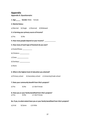 37
Appendix
Appendix A. Questionnaire
1. Age:_____ Gender: Male Female
2. Marital Status:
a) Married b) Single c) Divorced d) Widowed
3. Is farming your primary source of income?
a) Yes b) No
4. How many people depend on your income? _____________
5. How many of each type of livestock do you own?
a) Goats/Sheep: ___________
b) Chickens: ___________
c) Cows: _____________
d) Donkeys: ____________
e) None
6. What is the highest level of education you attained?
a) Primary school b) Secondary school c) University/trade school
7. Does your community benefit from Vita’s projects?
a) Yes b) No c) I don’t know
8. Have you or your family benefited from Vita’s projects?
a) Yes b) No c) I don’t know
8a. If yes, to what extent have you or your family benefitted from Vita’s projects?
a) A lot b) Some c) A little
 