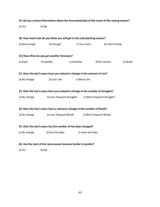 40
19. Do you receive information about the forecasted date of the onset of the raining season?
a) Yes b) No
20. How much rain do you think you will get in the next planting season?
a) Not enough b) Enough c) Too much d) I don’t know
21) How often do you get weather forecasts?
a) Daily b) weekly c) monthly d) Per season e) Never
22. Over the last 5 years have you noticed a change in the amount of rain?
a) No change b) Less rain c) More rain
23. Over the last 5 years have you noticed a change in the number of droughts?
a) No change b) Less frequent droughts c) More frequent droughts
24. Over the last 5 years have a noticed a change in the number of floods?
a) No change b) Less frequent floods c) More frequent floods
25. Over the last 5 years has the number of hot days changed?
a) No change b) less hot days c) more hot days
26. Has the start of the rainy season become harder to predict?
a) Yes b) No
 