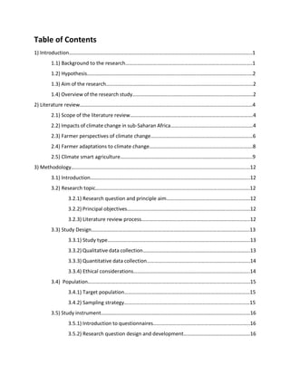 Table of Contents
1) Introduction…………………………………………………………………………………………………………………………..1
1.1) Background to the research…………………………………………………………………………………….1
1.2) Hypothesis...……………..…………………………………………………………………………………………….2
1.3) Aim of the research…………………………………………………………………………………………….…...2
1.4) Overview of the research study………………………………………………………………………………..2
2) Literature review……………………………………………………………………………………………………………………4
2.1) Scope of the literature review………………………………………………………………………………….4
2.2) Impacts of climate change in sub-Saharan Africa………………………………………………………4
2.3) Farmer perspectives of climate change……………………………………………………………………6
2.4) Farmer adaptations to climate change…………………………………………………………………….8
2.5) Climate smart agriculture………………………………………………………………………………………..9
3) Methodology…..........................................................................................................................12
3.1) Introduction…………………………………………………………………………………………………………..12
3.2) Research topic……………………………………………………………………………………………………….12
3.2.1) Research question and principle aim……………………………….………………………12
3.2.2) Principal objectives………………………………………………………………………………….12
3.2.3) Literature review process………………………………………………………………………..12
3.3) Study Design………………………………………………………………………………………………………….13
3.3.1) Study type……………………………………………………………………………………………….13
3.3.2) Qualitative data collection……………………………………………………………………….13
3.3.3) Quantitative data collection…………………………………………………………………….14
3.3.4) Ethical considerations……………………………………………………………………………..14
3.4) Population…………………………………………………………………………………………………………….15
3.4.1) Target population……………………………………………………………………………………15
3.4.2) Sampling strategy……………………………………………………………………………………15
3.5) Study instrument……………………………………………………………………………………………………16
3.5.1) Introduction to questionnaires………………………………………………………………..16
3.5.2) Research question design and development……………………………………………16
 