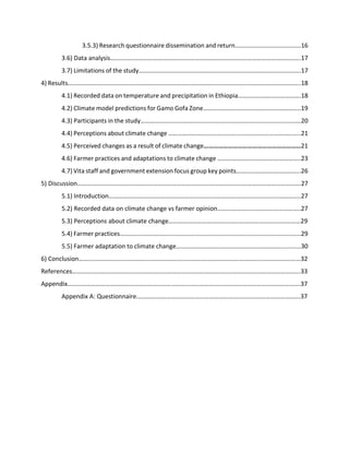 3.5.3) Research questionnaire dissemination and return……………………………………16
3.6) Data analysis………………………………………………………………………………………………………….17
3.7) Limitations of the study………………………………………………………………………………………….17
4) Results………………………………………………………………………………………………………………………………….18
4.1) Recorded data on temperature and precipitation in Ethiopia………………………………….18
4.2) Climate model predictions for Gamo Gofa Zone……………………………………………………..19
4.3) Participants in the study…………………………………………………………………………………………20
4.4) Perceptions about climate change ………………………….……………………………………………..21
4.5) Perceived changes as a result of climate change……………………………………………………21
4.6) Farmer practices and adaptations to climate change ……………………………………………..23
4.7) Vita staff and government extension focus group key points…………………………………..26
5) Discussion…………………………………………………………………………………………………………………………….27
5.1) Introduction…………………………………………………………………………………………………………..27
5.2) Recorded data on climate change vs farmer opinion……………………………………………..27
5.3) Perceptions about climate change…………………………………………………………………………29
5.4) Farmer practices…………………………………………………………………………………………………….29
5.5) Farmer adaptation to climate change…………………………………………………………………....30
6) Conclusion……………………………………………………………………………………………………………………………32
References……………………………………………………………………………………………………………………………….33
Appendix………………………………………………………………………………………………………………………………….37
Appendix A: Questionnaire.………………………………………………………………………………………….37
 