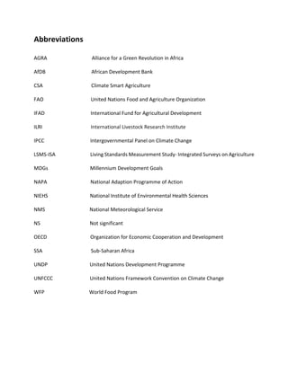 Abbreviations
AGRA Alliance for a Green Revolution in Africa
AfDB African Development Bank
CSA Climate Smart Agriculture
FAO United Nations Food and Agriculture Organization
IFAD International Fund for Agricultural Development
ILRI International Livestock Research Institute
IPCC Intergovernmental Panel on Climate Change
LSMS-ISA Living Standards Measurement Study- Integrated Surveys on Agriculture
MDGs Millennium Development Goals
NAPA National Adaption Programme of Action
NIEHS National Institute of Environmental Health Sciences
NMS National Meteorological Service
NS Not significant
OECD Organization for Economic Cooperation and Development
SSA Sub-Saharan Africa
UNDP United Nations Development Programme
UNFCCC United Nations Framework Convention on Climate Change
WFP World Food Program
 