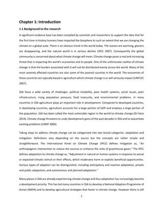 1
Chapter 1: Introduction
1.1 Background to the research
A significant evidence base has been compiled by scientists and researchers to support the idea that for
the first time in history humans have impacted the biosphere to such an extent that we are changing the
climate on a global scale. There is an obvious trend in the world today. The oceans are warming, glaciers
are disappearing, and the natural world is in serious decline (IPCC 2007). Consequently the global
community is concerned about what climate change will mean. Climate change poses a real and increasing
threat that is impacting the world’s economies and its people. One of the unfortunate realties of climate
change is that the burden associated with it will not be distributed evenly across the world. Many of the
most severely affected countries are also some of the poorest counties in the world. The economies of
these countries are typically based in agriculture which climate change is or will seriously impact (UNFCCC
2007).
SSA faces a wide variety of challenges: political instability, poor health systems, social issues, poor
infrastructure, rising population pressure, food insecurity, and environmental problems. In many
countries in SSA agriculture plays an important role in development. Compared to developed countries,
in developing countries, agriculture accounts for a large portion of GDP and employs a large portion of
the population. SSA has been called the most vulnerable region in the world to climate change (Di Falco
2014). Climate change threatens to undo development gains of the past decades in SSA and to exacerbate
existing problems (UNDP 2004).
Taking steps to address climate change can be categorized into two broad categories: adaptation and
mitigation. Definitions vary depending on the source but the concepts are rather simple and
straightforward. The International Panel on Climate Change (IPCC) defines mitigation as, “An
anthropogenic intervention to reduce the sources or enhance the sinks of greenhouse gases.” The IPCC
defines adaptation to climate change as, “Adjustment in natural or human systems in response to actual
or expected climatic stimuli or their effects, which moderates harm or exploits beneficial opportunities.
Various types of adaption can be distinguished, including anticipatory and reactive adaptation, private
and public adaptation, and autonomous and planned adaptation.”
Many places in SSA are already experiencing climate change and thus adaptation has increasingly become
a development priority. This has led many countries in SSA to develop a National Adaption Programme of
Action (NAPA) and to develop agricultural strategies that factor in climate change. However there is still
 