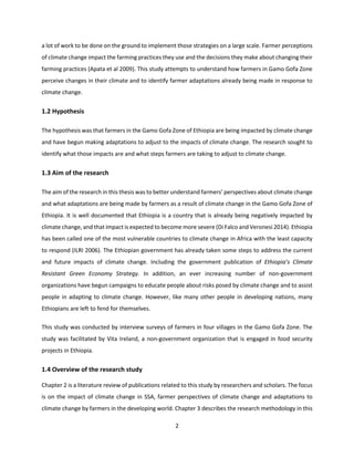 2
a lot of work to be done on the ground to implement those strategies on a large scale. Farmer perceptions
of climate change impact the farming practices they use and the decisions they make about changing their
farming practices (Apata et al 2009). This study attempts to understand how farmers in Gamo Gofa Zone
perceive changes in their climate and to identify farmer adaptations already being made in response to
climate change.
1.2 Hypothesis
The hypothesis was that farmers in the Gamo Gofa Zone of Ethiopia are being impacted by climate change
and have begun making adaptations to adjust to the impacts of climate change. The research sought to
identify what those impacts are and what steps farmers are taking to adjust to climate change.
1.3 Aim of the research
The aim of the research in this thesis was to better understand farmers’ perspectives about climate change
and what adaptations are being made by farmers as a result of climate change in the Gamo Gofa Zone of
Ethiopia. It is well documented that Ethiopia is a country that is already being negatively impacted by
climate change, and that impact is expected to become more severe (Di Falco and Veronesi 2014). Ethiopia
has been called one of the most vulnerable countries to climate change in Africa with the least capacity
to respond (ILRI 2006). The Ethiopian government has already taken some steps to address the current
and future impacts of climate change. Including the government publication of Ethiopia’s Climate
Resistant Green Economy Strategy. In addition, an ever increasing number of non-government
organizations have begun campaigns to educate people about risks posed by climate change and to assist
people in adapting to climate change. However, like many other people in developing nations, many
Ethiopians are left to fend for themselves.
This study was conducted by interview surveys of farmers in four villages in the Gamo Gofa Zone. The
study was facilitated by Vita Ireland, a non-government organization that is engaged in food security
projects in Ethiopia.
1.4 Overview of the research study
Chapter 2 is a literature review of publications related to this study by researchers and scholars. The focus
is on the impact of climate change in SSA, farmer perspectives of climate change and adaptations to
climate change by farmers in the developing world. Chapter 3 describes the research methodology in this
 