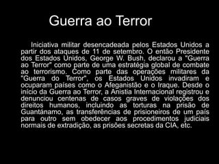 Guerra ao Terror
Iniciativa militar desencadeada pelos Estados Unidos a
partir dos ataques de 11 de setembro. O então Presidente
dos Estados Unidos, George W. Bush, declarou a "Guerra
ao Terror" como parte de uma estratégia global de combate
ao terrorismo. Como parte das operações militares da
"Guerra do Terror", os Estados Unidos invadiram e
ocuparam países como o Afeganistão e o Iraque. Desde o
início da Guerra ao Terror, a Anistia Internacional registrou e
denunciou centenas de casos graves de violações dos
direitos humanos, incluindo as torturas na prisão de
Guantánamo, as transferências de prisioneiros de um país
para outro sem obedecer aos procedimentos judiciais
normais de extradição, as prisões secretas da CIA, etc.
 