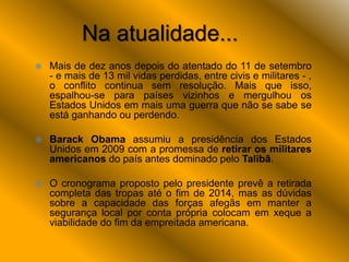 Na atualidade...
 Mais de dez anos depois do atentado do 11 de setembro
- e mais de 13 mil vidas perdidas, entre civis e militares - ,
o conflito continua sem resolução. Mais que isso,
espalhou-se para países vizinhos e mergulhou os
Estados Unidos em mais uma guerra que não se sabe se
está ganhando ou perdendo.
 Barack Obama assumiu a presidência dos Estados
Unidos em 2009 com a promessa de retirar os militares
americanos do país antes dominado pelo Talibã.
 O cronograma proposto pelo presidente prevê a retirada
completa das tropas até o fim de 2014, mas as dúvidas
sobre a capacidade das forças afegãs em manter a
segurança local por conta própria colocam em xeque a
viabilidade do fim da empreitada americana.
 