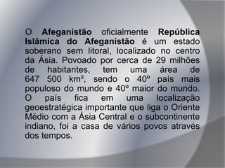 O Afeganistão oficialmente República
Islâmica do Afeganistão é um estado
soberano sem litoral, localizado no centro
da Ásia. Povoado por cerca de 29 milhões
de habitantes, tem uma área de
647 500 km², sendo o 40º país mais
populoso do mundo e 40º maior do mundo.
O país fica em uma localização
geoestratégica importante que liga o Oriente
Médio com a Ásia Central e o subcontinente
indiano, foi a casa de vários povos através
dos tempos.
 