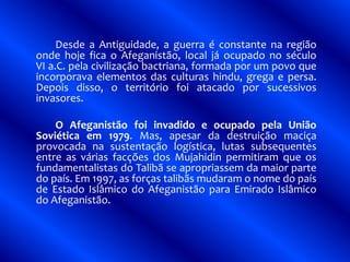 Desde a Antiguidade, a guerra é constante na região
onde hoje fica o Afeganistão, local já ocupado no século
VI a.C. pela civilização bactriana, formada por um povo que
incorporava elementos das culturas hindu, grega e persa.
Depois disso, o território foi atacado por sucessivos
invasores.
O Afeganistão foi invadido e ocupado pela União
Soviética em 1979. Mas, apesar da destruição maciça
provocada na sustentação logística, lutas subsequentes
entre as várias facções dos Mujahidin permitiram que os
fundamentalistas do Talibã se apropriassem da maior parte
do país. Em 1997, as forças talibãs mudaram o nome do país
de Estado Islâmico do Afeganistão para Emirado Islâmico
do Afeganistão.
 