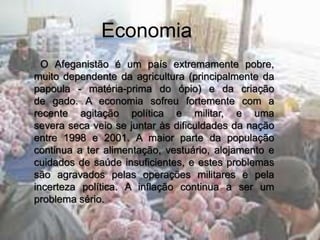 Economia
O Afeganistão é um país extremamente pobre,
muito dependente da agricultura (principalmente da
papoula - matéria-prima do ópio) e da criação
de gado. A economia sofreu fortemente com a
recente agitação política e militar, e uma
severa seca veio se juntar às dificuldades da nação
entre 1998 e 2001. A maior parte da população
continua a ter alimentação, vestuário, alojamento e
cuidados de saúde insuficientes, e estes problemas
são agravados pelas operações militares e pela
incerteza política. A inflação continua a ser um
problema sério.
 