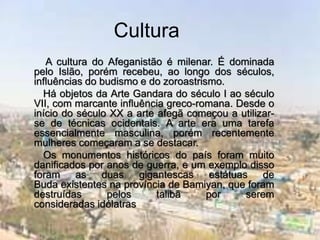 Cultura
A cultura do Afeganistão é milenar. É dominada
pelo Islão, porém recebeu, ao longo dos séculos,
influências do budismo e do zoroastrismo.
Há objetos da Arte Gandara do século I ao século
VII, com marcante influência greco-romana. Desde o
início do século XX a arte afegã começou a utilizar-
se de técnicas ocidentais. A arte era uma tarefa
essencialmente masculina, porém recentemente
mulheres começaram a se destacar.
Os monumentos históricos do país foram muito
danificados por anos de guerra, e um exemplo disso
foram as duas gigantescas estátuas de
Buda existentes na província de Bamiyan, que foram
destruídas pelos talibã por serem
consideradas idólatras.
 
