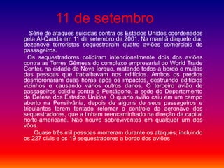 11 de setembro
Série de ataques suicidas contra os Estados Unidos coordenados
pela Al-Qaeda em 11 de setembro de 2001. Na manhã daquele dia,
dezenove terroristas sequestraram quatro aviões comerciais de
passageiros.
Os sequestradores colidiram intencionalmente dois dos aviões
contra as Torres Gêmeas do complexo empresarial do World Trade
Center, na cidade de Nova Iorque, matando todos a bordo e muitas
das pessoas que trabalhavam nos edifícios. Ambos os prédios
desmoronaram duas horas após os impactos, destruindo edifícios
vizinhos e causando vários outros danos. O terceiro avião de
passageiros colidiu contra o Pentágono, a sede do Departamento
de Defesa dos Estados Unidos. O quarto avião caiu em um campo
aberto na Pensilvânia, depois de alguns de seus passageiros e
tripulantes terem tentado retomar o controle da aeronave dos
sequestradores, que a tinham reencaminhado na direção da capital
norte-americana. Não houve sobreviventes em qualquer um dos
vôos.
Quase três mil pessoas morreram durante os ataques, incluindo
os 227 civis e os 19 sequestradores a bordo dos aviões
 