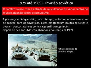 1979 até 1989 – Invasão soviética
A presença no Afeganistão, com o tempo, se tornou uma enorme dor
de cabeça para os soviéticos. Estes empregaram muitos recursos e
tiveram poucos avanços contra a guerrilha mujahedin.
Depois de dez anos Moscou abandona do front, em 1989.
O conflito cresce com a entrada de muçulmanos de vários cantos do
mundo atuando contra o comunismo.
Retirada soviética do
território afegão.
 