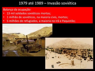 1979 até 1989 – Invasão soviética
Balanço da ocupação:
• 13 mil soldados soviéticos mortos;
• 1 milhão de soviéticos, na maioria civis, mortos;
• 5 milhões de refugiados, a maioria no Irã e Paquistão;
 