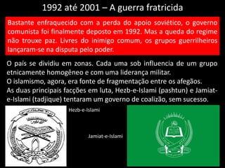 1992 até 2001 – A guerra fratricida
O país se dividiu em zonas. Cada uma sob influencia de um grupo
etnicamente homogêneo e com uma liderança militar.
O islamismo, agora, era fonte de fragmentação entre os afegãos.
As duas principais facções em luta, Hezb-e-Islami (pashtun) e Jamiat-
e-Islami (tadjique) tentaram um governo de coalizão, sem sucesso.
Bastante enfraquecido com a perda do apoio soviético, o governo
comunista foi finalmente deposto em 1992. Mas a queda do regime
não trouxe paz. Livres do inimigo comum, os grupos guerrilheiros
lançaram-se na disputa pelo poder.
Hezb-e-Islami
Jamiat-e-Islami
 