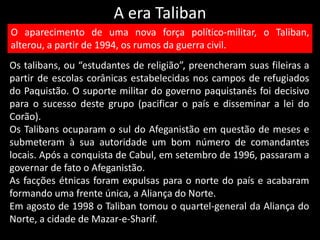 A era Taliban
Os talibans, ou “estudantes de religião”, preencheram suas fileiras a
partir de escolas corânicas estabelecidas nos campos de refugiados
do Paquistão. O suporte militar do governo paquistanês foi decisivo
para o sucesso deste grupo (pacificar o país e disseminar a lei do
Corão).
Os Talibans ocuparam o sul do Afeganistão em questão de meses e
submeteram à sua autoridade um bom número de comandantes
locais. Após a conquista de Cabul, em setembro de 1996, passaram a
governar de fato o Afeganistão.
As facções étnicas foram expulsas para o norte do país e acabaram
formando uma frente única, a Aliança do Norte.
Em agosto de 1998 o Taliban tomou o quartel-general da Aliança do
Norte, a cidade de Mazar-e-Sharif.
O aparecimento de uma nova força político-militar, o Taliban,
alterou, a partir de 1994, os rumos da guerra civil.
 