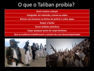 O que o Taliban proibia?
Ouvir música e dançar
Fotografar, ver televisão, cinema ou vídeo
Brincar com bonecas ou bichos de pelúcia e soltar pipas
Raspar a barba
Tomar bebidas alcóolicas
Expor qualquer parte do corpo feminino
Que as mulheres trabalhassem e saíssem de casa desacompanhadas
 