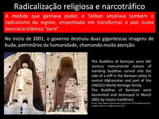Radicalização religiosa e narcotráfico
No início de 2001, o governo destruiu duas gigantescas imagens de
buda, patrimônio da humanidade, chamando muita atenção.
A medida que ganhava poder, o Taliban ampliava também o
radicalismo do regime, empenhado em transformar o país numa
teocracia islâmica “pura”
The Buddhas of Bamiyan were 6th
century monumental statues of
standing buddhas carved into the
side of a cliff in the Bamyan valley in
central Afghanistan and part of the
UNESCO World Heritage family.
The Buddhas of Bamiyan were
dynamited and destroyed in March
2001 by Islamic hardliners.
Fonte: http://www.chakranews.com/picture-of-the-week-ancient-
buddha-statues-in-afghanistan/1718
 